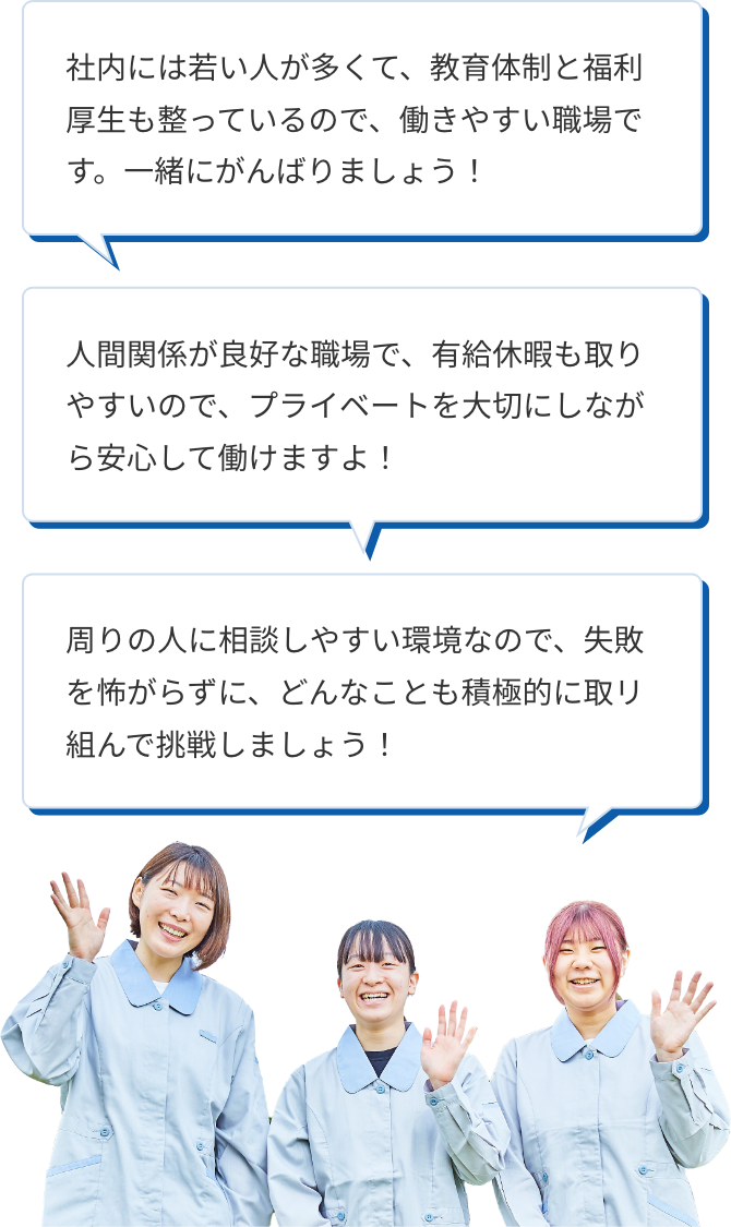 社内には若い人が多くて、教育体制と福利厚生も整っているので、働きやすい職場です。一緒にがんばりましょう！ 人間関係が良好な職場で、有給休暇も取りやすいので、プライベートを大切にしながら安心して働けますよ！ 周りの人に相談しやすい環境なので、失敗を怖がらずに、どんなことも積極的に取リ組んで挑戦しましょう！
